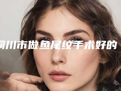 铜川市做鱼尾纹手术好的整形医院(铜川四新医疗美容诊所入围机构详细介绍)