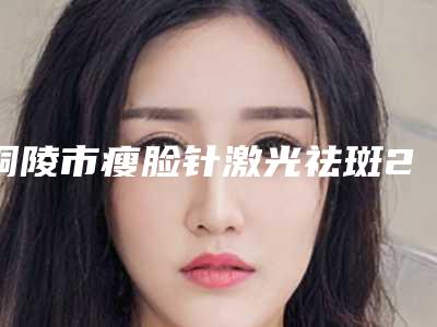 铜陵市瘦脸针激光祛斑2025价目表免费公示(8月-3月瘦脸针激光祛斑均价为:1843元)
