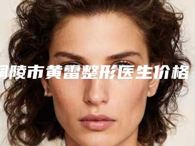 铜陵市黄雷整形医生价格(价目)新版呈现