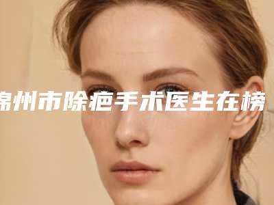 锦州市除疤手术医生在榜清单领衔榜首-锦州市除疤手术医生