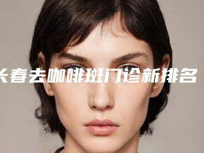 长春去咖啡斑门诊新排名揭秘：榜单，了解祛斑诊疗门诊，就在2025！