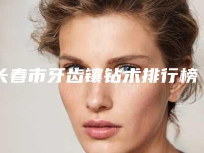 长春市牙齿镶钻术排行榜前三名介绍(长春市牙齿镶钻术口腔医院)