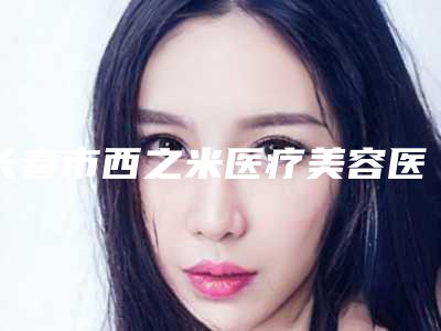 长春市西之米医疗美容医院与长春齐飞医疗医疗美容门诊部top口碑在线