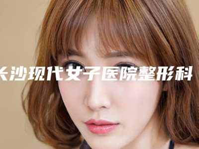 长沙现代女子医院整形科,湖南伍柒医疗美容诊所哪家便宜又好