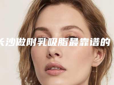 长沙做附乳吸脂最靠谱的整形医院是哪个？