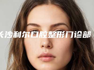 长沙利尔口腔整形门诊部价格(费用)清单新版强势上线-附全瓷美学修复案例