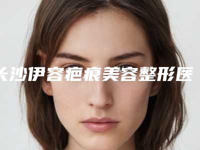 长沙伊容疤痕美容整形医院,长沙叶甄美整形美容门诊部实力差距不大