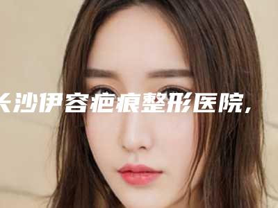 长沙伊容疤痕整形医院,湘雅附三美容科分析哪家效果更好