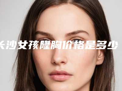 长沙女孩隆胸价格是多少(2025年08月31日物理隆胸指导价：6826元)