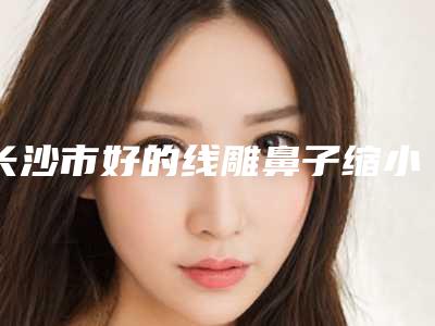 长沙市好的线雕鼻子缩小鼻头机构哪家历害-中南大学湘雅三医院整形美容科费用价格预览