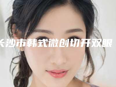 长沙市韩式微创切开双眼皮手术哪个医院好(长沙真爱医疗美容有限公司天心真爱医疗美容门诊部揭晓)