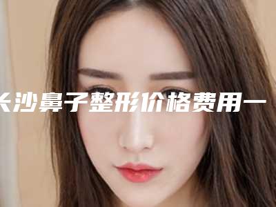 长沙鼻子整形价格费用一览,今天鼻子整形价格为3135元-54771元