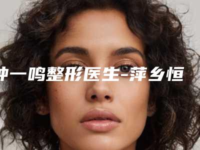 钟一鸣整形医生-萍乡恒生医疗美容门诊部钟一鸣医师比较有名