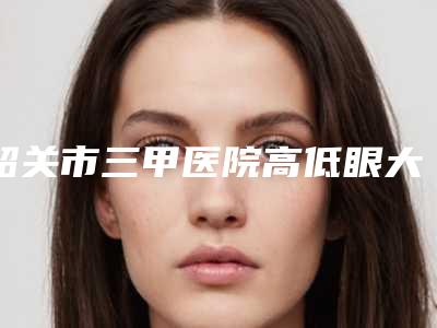 韶关市三甲医院高低眼大小眼矫正-韶关市第一人民医院整形美容科锁定前三甲