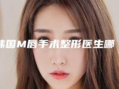 韩国M唇手术整形医生哪个较好-申熙震医生专家大咖技术过硬