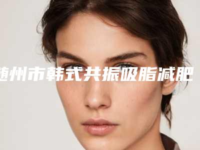 随州市韩式共振吸脂减肥医生排行榜网友点赞推荐-随州市韩式共振吸脂减肥整形医生
