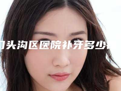 门头沟区医院补牙多少钱(门头沟区医院看牙好吗)