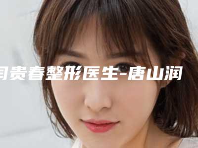 闫贵春整形医生-唐山润泽颜医疗美容诊所闫贵春医师这些医生值得选择