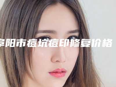 阜阳市痘坑痘印修复价格(收费标准)专业项目(痘坑痘印修复均价为:5362元)