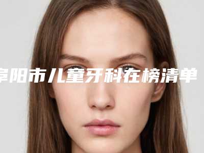 阜阳市儿童牙科在榜清单前十榜单大综合-阜阳市儿童牙科口腔医生