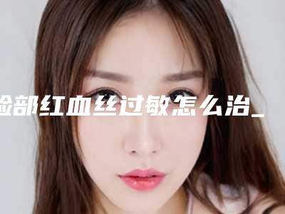 脸部红血丝过敏怎么治_脸部激光去红血丝结痂几天会自动脱落