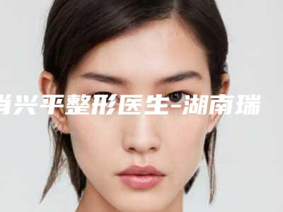 肖兴平整形医生-湖南瑞美医疗美容外科诊所肖兴平医师当地的顶流