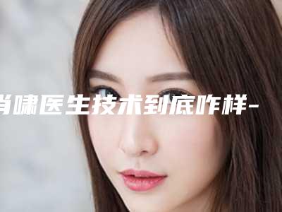 肖啸医生技术到底咋样-哈尔滨市第五医院整形外科