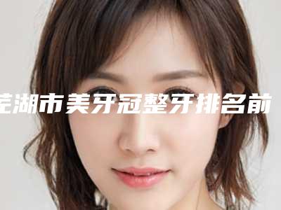 芜湖市美牙冠整牙排名前十整形技术哪个好-芜湖市美牙冠整牙口腔医生