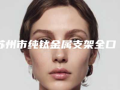苏州市纯钛金属支架全口义齿齿科医生在榜名单top10一网打尽-郑宏嘉医生口碑实力兼具