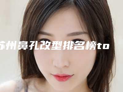 苏州鼻孔改型排名榜top5重磅发布-苏州鼻孔改型整形医院