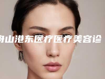 舟山港东医疗医疗美容诊所到底怎么样-推荐肖桂林医生,吴轲医生,夏伟恩医生