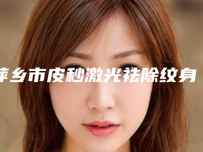 萍乡市皮秒激光祛除纹身价格(2025年萍乡市皮秒激光祛除纹身收费标准大全)