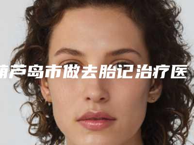 葫芦岛市做去胎记治疗医生口碑系列盘点（鲁礼新医生实力优异_值得信赖）