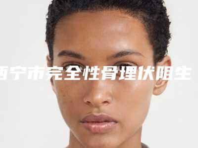 西宁市完全性骨埋伏阻生智齿医院在榜清单前十查收（西宁市完全性骨埋伏阻生智齿口腔医院凭借实力稳住榜一）