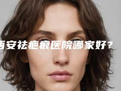 西安祛疤痕医院哪家好？西安五大疤痕医院实力解锁