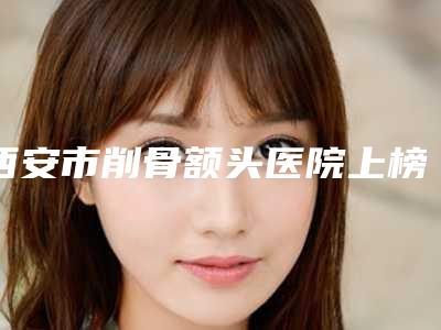 西安市削骨额头医院上榜清单深入网友倾心（西安海伦若拉医疗美容门诊部有名气价格也实惠_）