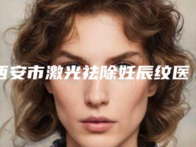 西安市激光祛除妊辰纹医院综合实力前十口碑榜热门机构推荐（西安丽樽医疗美容整形美容优质任你选择）