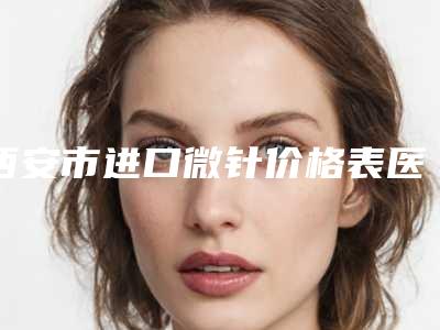 西安市进口微针价格表医生曝光一览-西安市进口微针价格行情