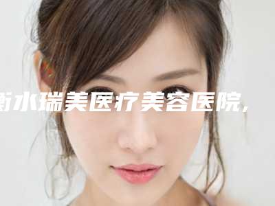 衡水瑞美医疗美容医院,颜美皮肤医疗美容公立私立口碑大PK