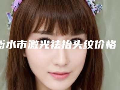衡水市激光祛抬头纹价格表跌楼价格不容错-衡水市激光祛抬头纹术需要准备多少钱