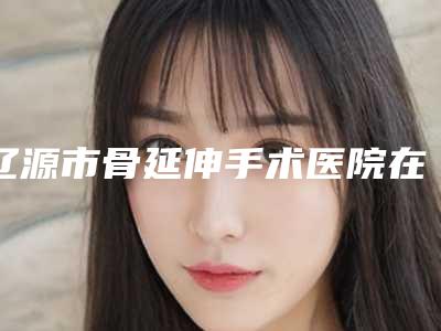 辽源市骨延伸手术医院在榜清单TOP10强口碑安利-辽源市骨延伸手术整形医院