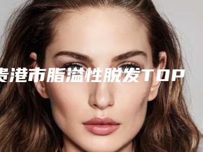 贵港市脂溢性脱发TOP4实力公开(贵港市脂溢性脱发整形医院)
