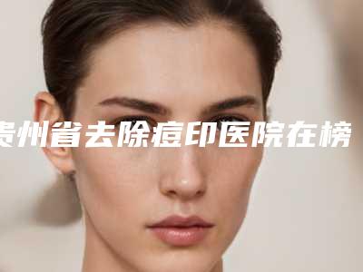 贵州省去除痘印医院在榜名单前十提前告知-贵州省去除痘印整形医院