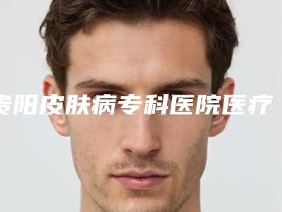 贵阳皮肤病专科医院医疗美容科,贵阳甲秀医疗美容门诊部整形谁做的好价格表
