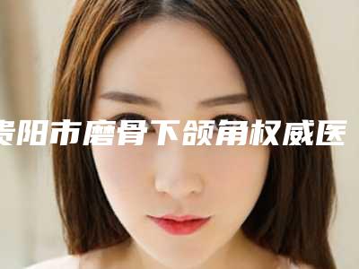 贵阳市磨骨下颌角权威医院排行榜-贵阳市第五人民医院私立知名好评医生当选
