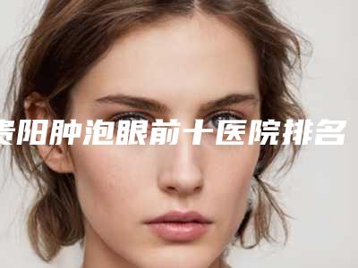 贵阳肿泡眼前十医院排名榜发布!贵阳医学院第二附属医院整形美容外科口碑入选!并附价格标准