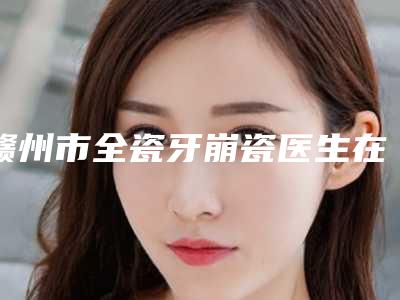 赣州市全瓷牙崩瓷医生在榜名单实力名单更新-赣州市全瓷牙崩瓷口腔医生