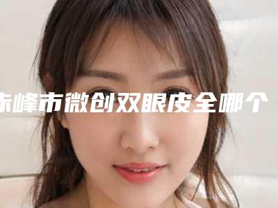 赤峰市微创双眼皮全哪个医院好(赤峰市微创双眼皮全医院排行top10强哪家技术好)