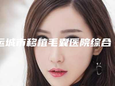 运城市移植毛囊医院综合实力前十名排行榜新版发布（运城市移植毛囊整形医院）