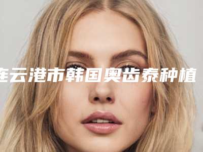 连云港市韩国奥齿泰种植牙医院排名榜权威推荐_公立_私立哪家好（连云港瑞泰口腔门诊部好又不贵）